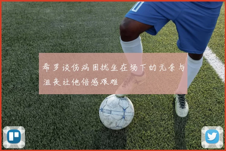 希罗谈伤病困扰坐在场下的无奈与沮丧让他倍感艰难