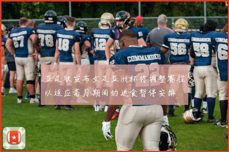 亚足联宣布女足亚洲杯将调整赛程以适应斋月期间的进食暂停安排