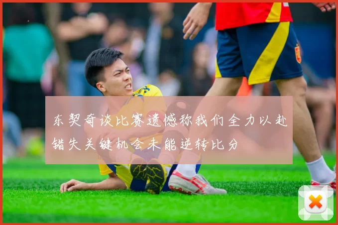 东契奇谈比赛遗憾称我们全力以赴错失关键机会未能逆转比分