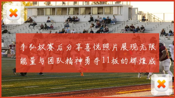 李弘权赛后分享喜悦照片展现无限能量与团队精神勇夺11板的辉煌成就