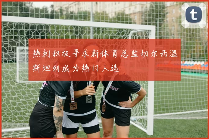 热刺积极寻求新体育总监切尔西温斯坦利成为热门人选