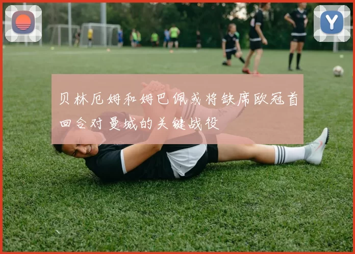 贝林厄姆和姆巴佩或将缺席欧冠首回合对曼城的关键战役