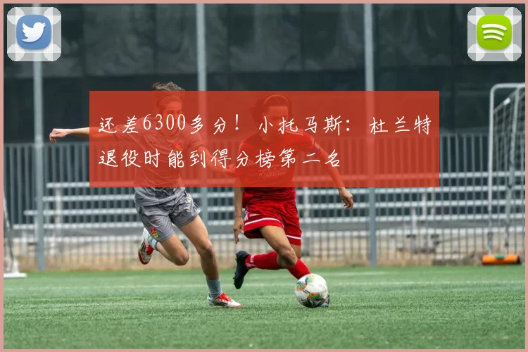 还差6300多分！小托马斯：杜兰特退役时能到得分榜第二名
