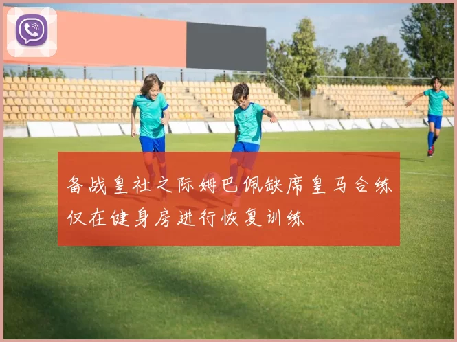 备战皇社之际姆巴佩缺席皇马合练仅在健身房进行恢复训练