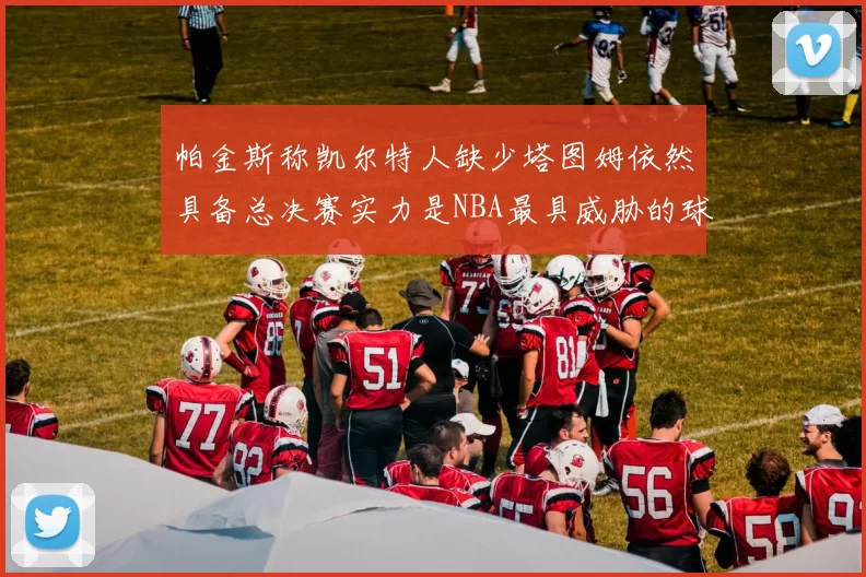 帕金斯称凯尔特人缺少塔图姆依然具备总决赛实力是NBA最具威胁的球队
