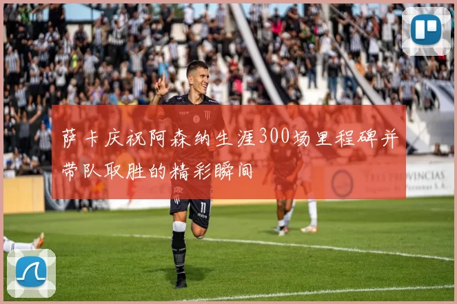 萨卡庆祝阿森纳生涯300场里程碑并带队取胜的精彩瞬间