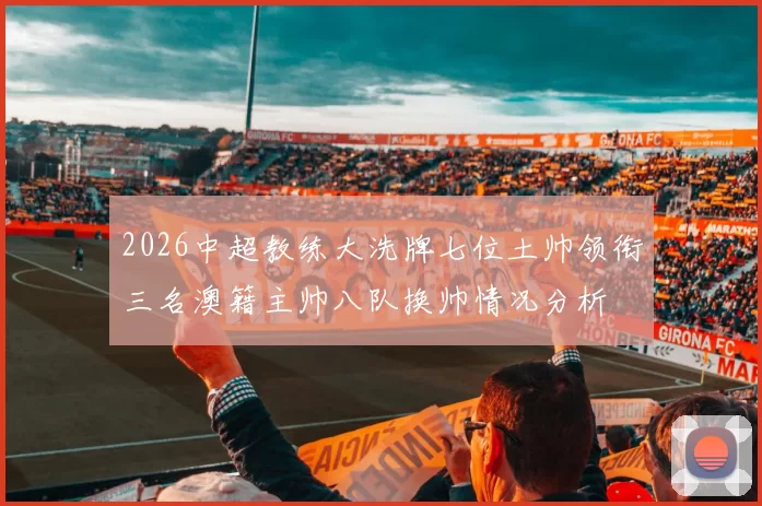 2026中超教练大洗牌七位土帅领衔三名澳籍主帅八队换帅情况分析