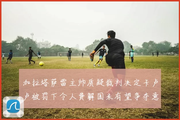 加拉塔萨雷主帅质疑裁判决定卡卢卢被罚下令人费解国米有望争夺意甲冠军