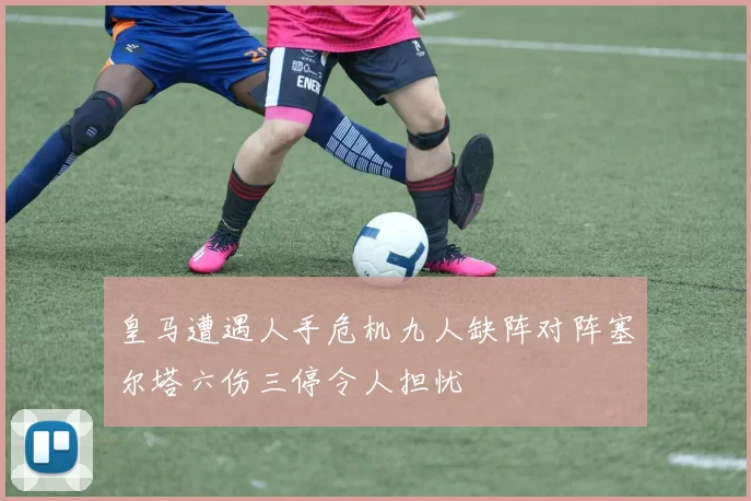 皇马遭遇人手危机九人缺阵对阵塞尔塔六伤三停令人担忧