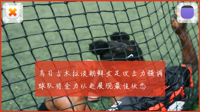 乌日古木拉谈朝鲜女足攻击力强调球队将全力以赴展现最佳状态