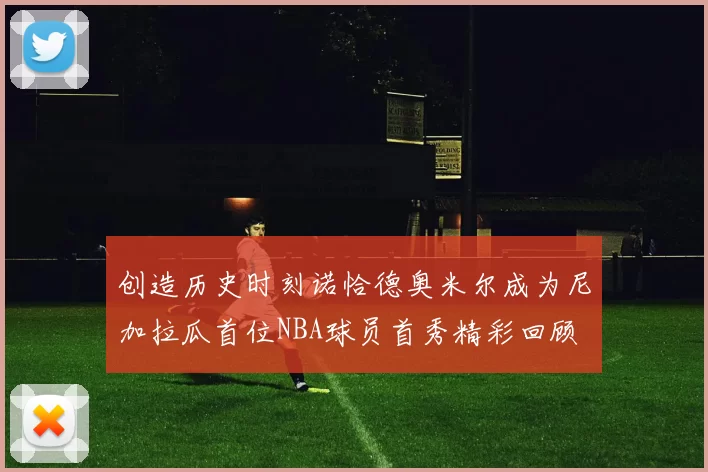 创造历史时刻诺恰德奥米尔成为尼加拉瓜首位NBA球员首秀精彩回顾