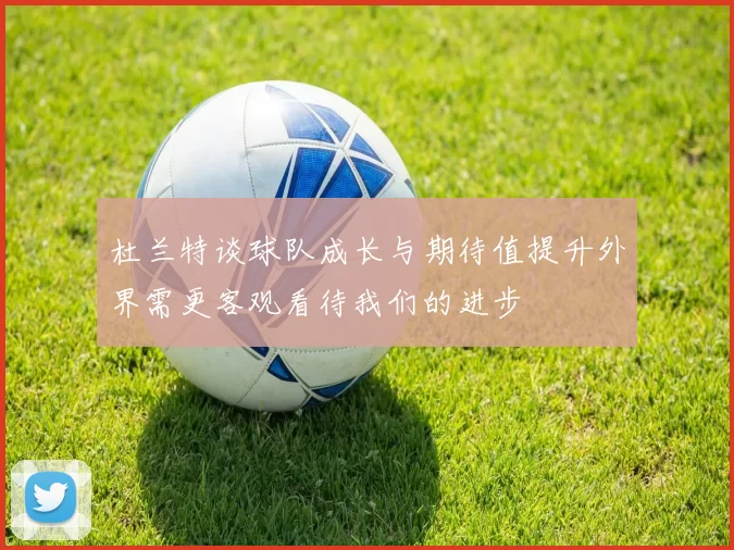 杜兰特谈球队成长与期待值提升外界需更客观看待我们的进步