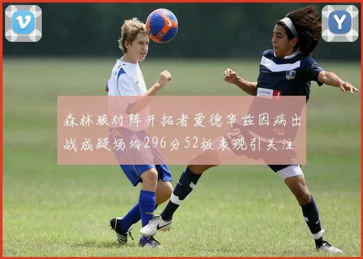 森林狼对阵开拓者爱德华兹因病出战成疑场均296分52板表现引关注