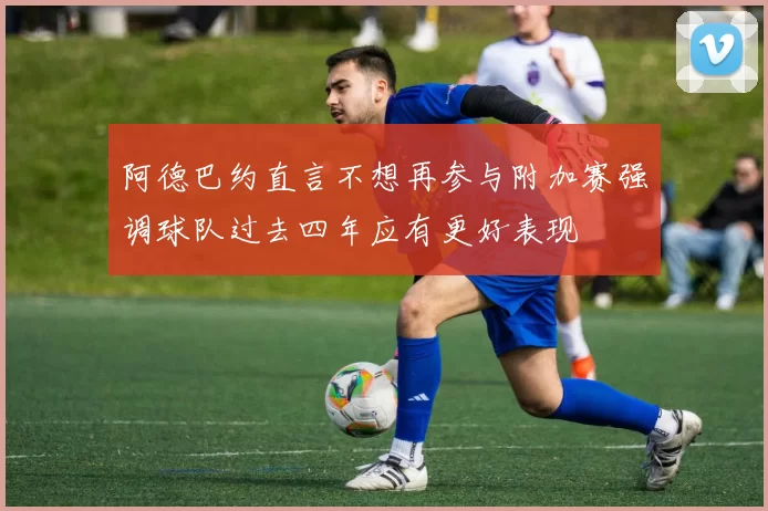 阿德巴约直言不想再参与附加赛强调球队过去四年应有更好表现