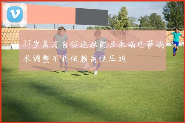 37岁莱万自信运动能力未减巴萨战术调整不再依赖高位压迫