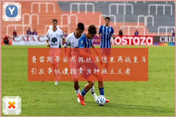普雷斯蒂安尼抵达马德里再战皇马引发争议遭指责为种族主义者