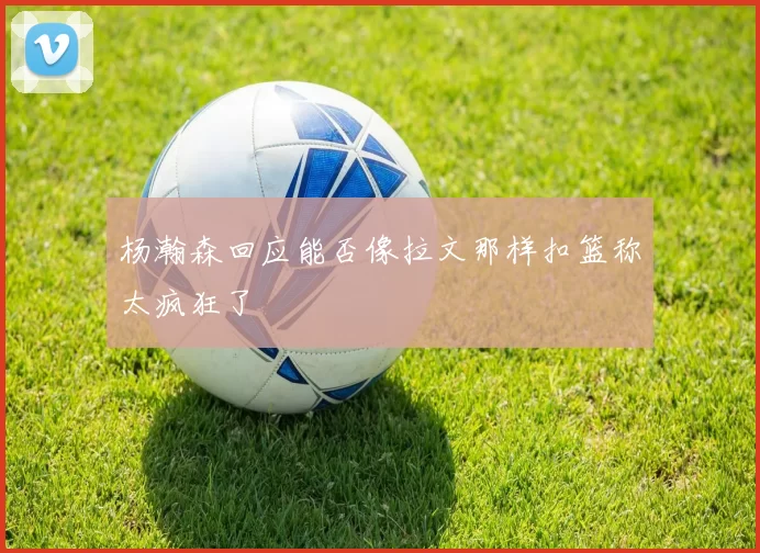 杨瀚森回应能否像拉文那样扣篮称太疯狂了