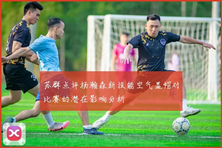 苏群点评杨瀚森新技能空气盖帽对比赛的潜在影响分析