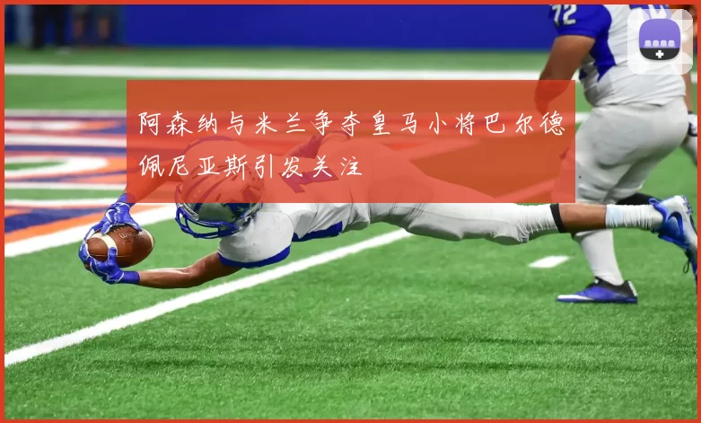 阿森纳与米兰争夺皇马小将巴尔德佩尼亚斯引发关注