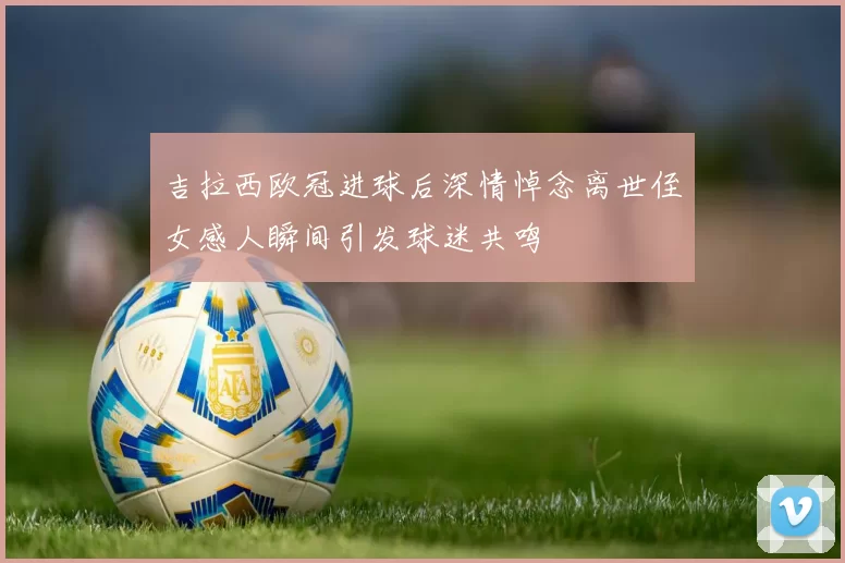 吉拉西欧冠进球后深情悼念离世侄女感人瞬间引发球迷共鸣
