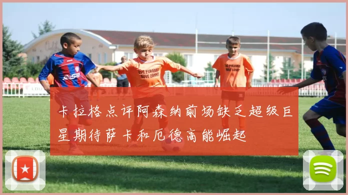 卡拉格点评阿森纳前场缺乏超级巨星期待萨卡和厄德高能崛起
