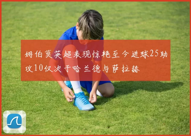 姆伯莫英超表现惊艳至今进球25助攻10仅次于哈兰德与萨拉赫