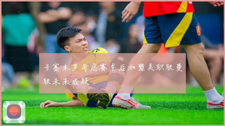 卡塞米罗考虑赛季后加盟美职联曼联未来成疑